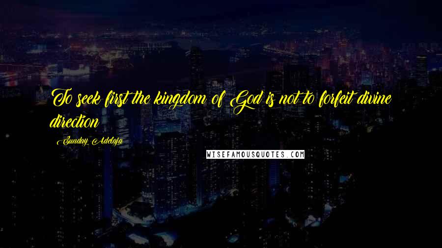 Sunday Adelaja Quotes: To seek first the kingdom of God is not to forfeit divine direction