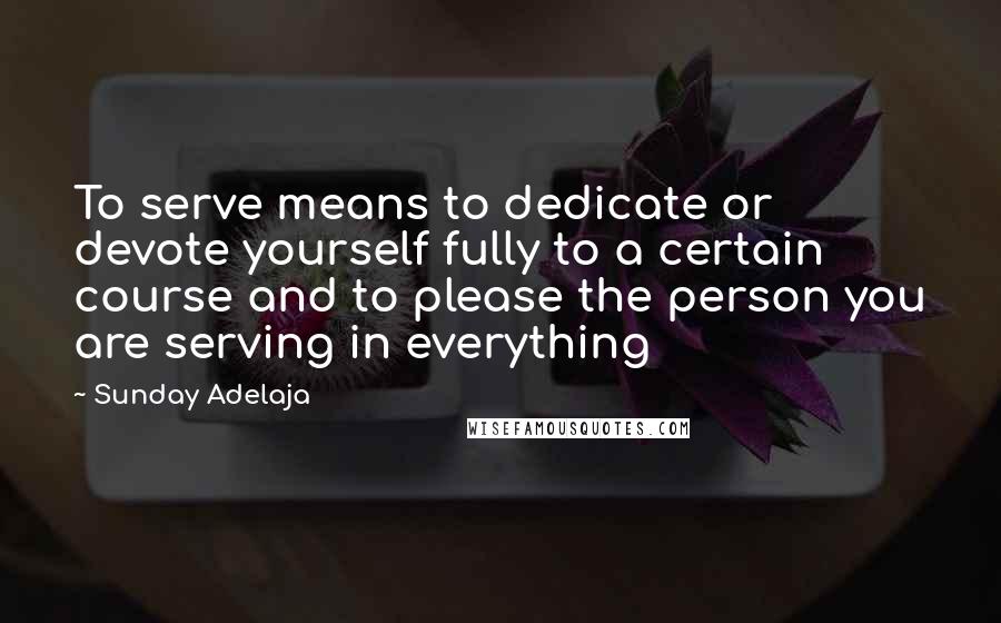 Sunday Adelaja Quotes: To serve means to dedicate or devote yourself fully to a certain course and to please the person you are serving in everything