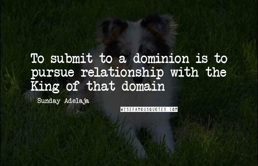 Sunday Adelaja Quotes: To submit to a dominion is to pursue relationship with the King of that domain