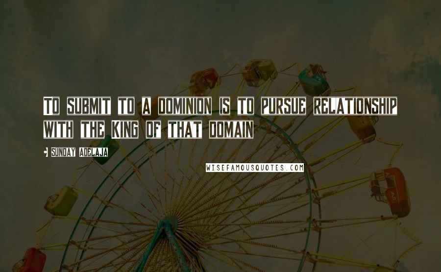 Sunday Adelaja Quotes: To submit to a dominion is to pursue relationship with the King of that domain