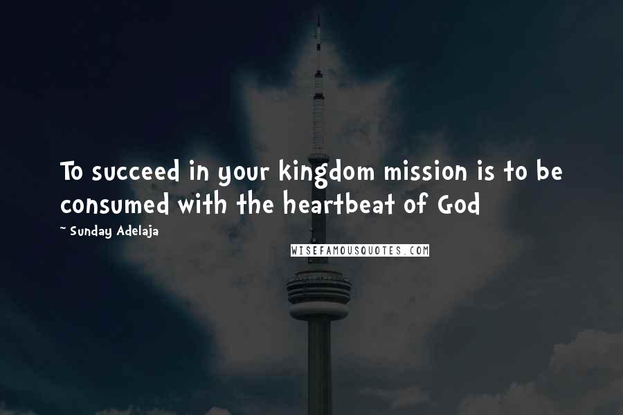 Sunday Adelaja Quotes: To succeed in your kingdom mission is to be consumed with the heartbeat of God