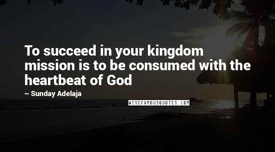 Sunday Adelaja Quotes: To succeed in your kingdom mission is to be consumed with the heartbeat of God