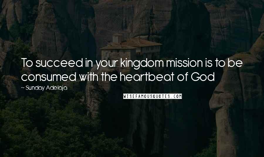 Sunday Adelaja Quotes: To succeed in your kingdom mission is to be consumed with the heartbeat of God