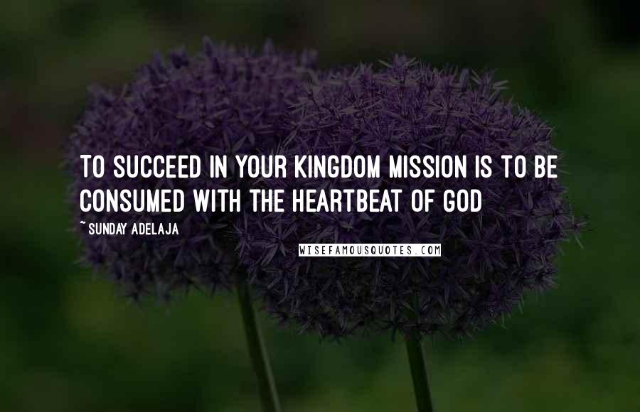 Sunday Adelaja Quotes: To succeed in your kingdom mission is to be consumed with the heartbeat of God