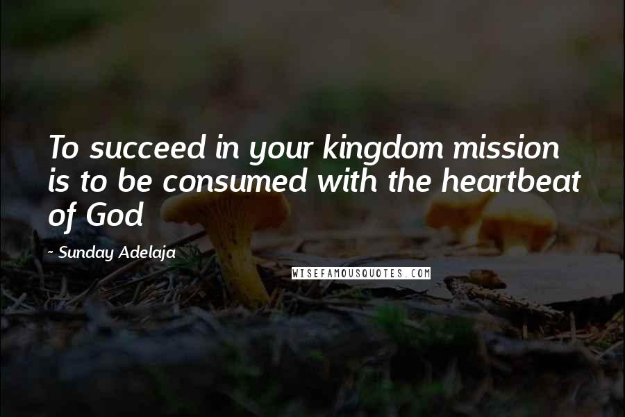 Sunday Adelaja Quotes: To succeed in your kingdom mission is to be consumed with the heartbeat of God