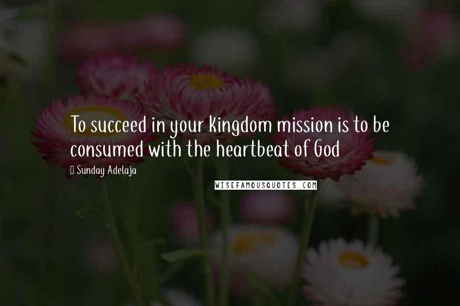 Sunday Adelaja Quotes: To succeed in your kingdom mission is to be consumed with the heartbeat of God