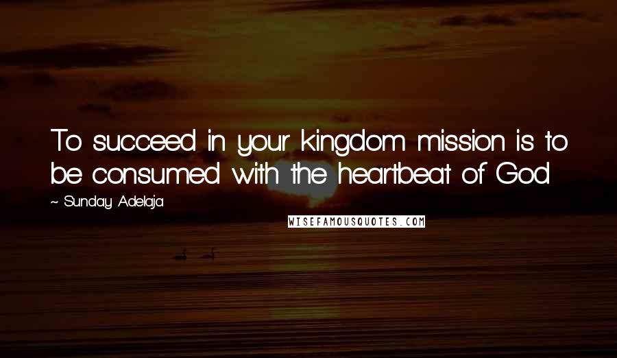 Sunday Adelaja Quotes: To succeed in your kingdom mission is to be consumed with the heartbeat of God