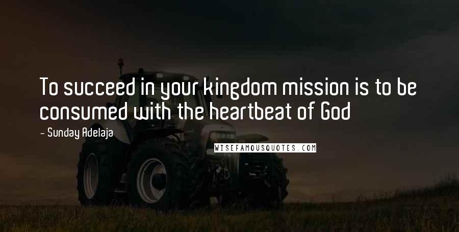 Sunday Adelaja Quotes: To succeed in your kingdom mission is to be consumed with the heartbeat of God