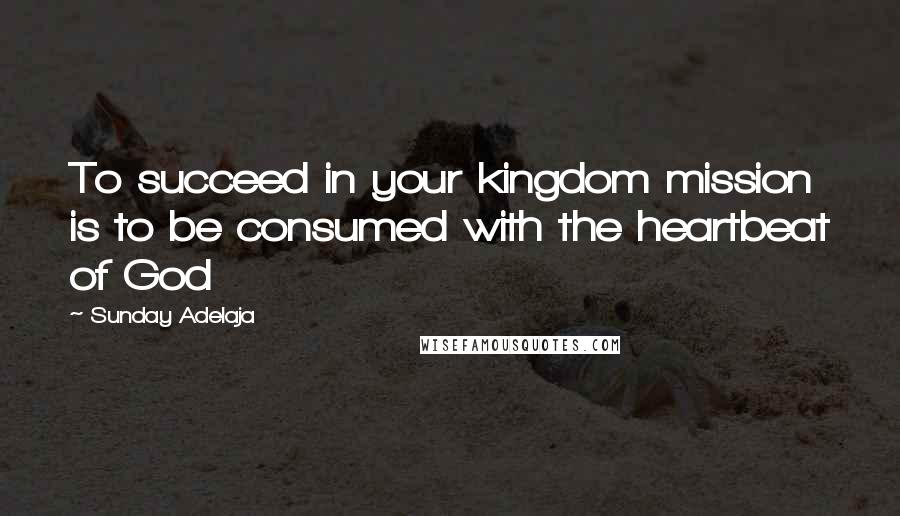 Sunday Adelaja Quotes: To succeed in your kingdom mission is to be consumed with the heartbeat of God