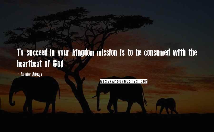 Sunday Adelaja Quotes: To succeed in your kingdom mission is to be consumed with the heartbeat of God