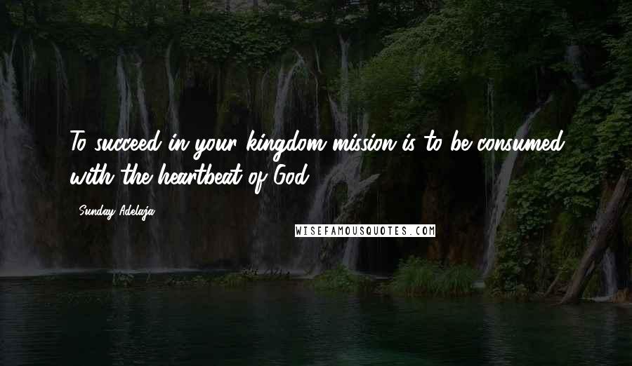 Sunday Adelaja Quotes: To succeed in your kingdom mission is to be consumed with the heartbeat of God