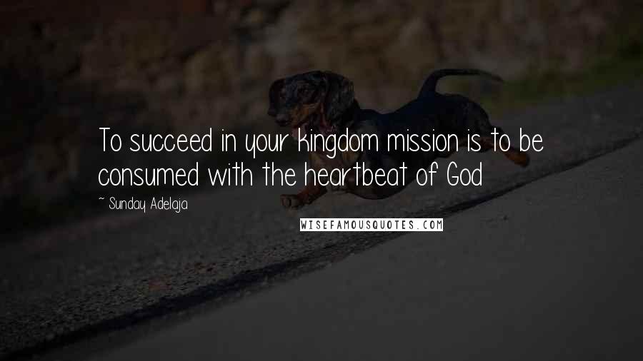 Sunday Adelaja Quotes: To succeed in your kingdom mission is to be consumed with the heartbeat of God