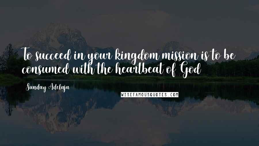 Sunday Adelaja Quotes: To succeed in your kingdom mission is to be consumed with the heartbeat of God