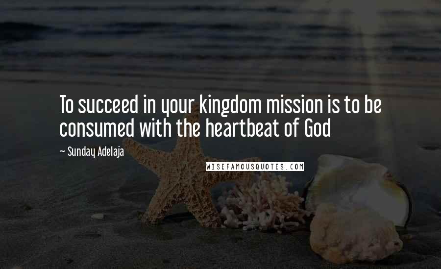 Sunday Adelaja Quotes: To succeed in your kingdom mission is to be consumed with the heartbeat of God