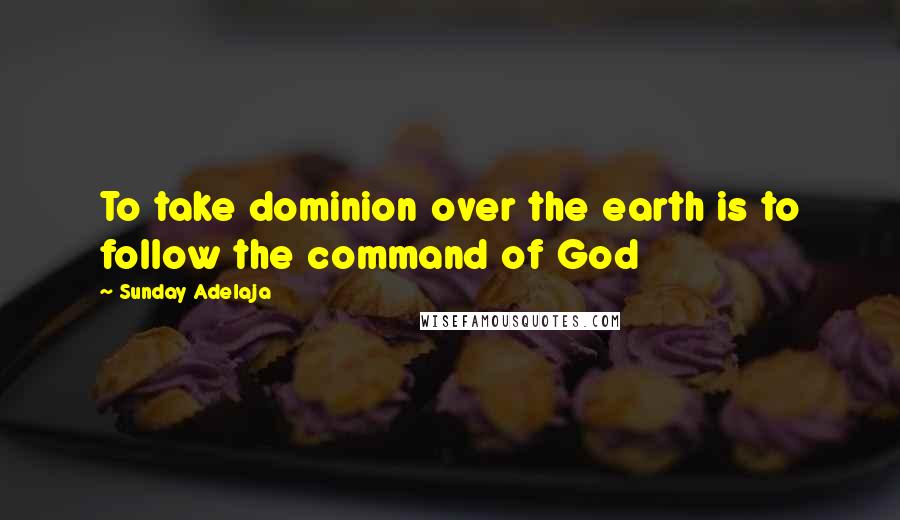 Sunday Adelaja Quotes: To take dominion over the earth is to follow the command of God