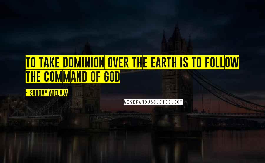 Sunday Adelaja Quotes: To take dominion over the earth is to follow the command of God