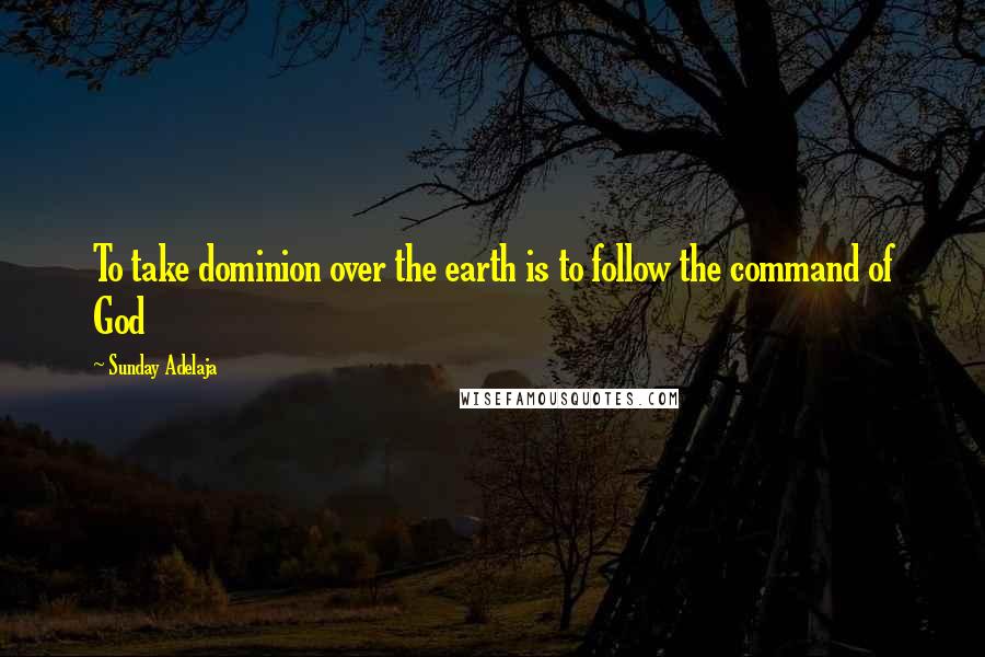 Sunday Adelaja Quotes: To take dominion over the earth is to follow the command of God