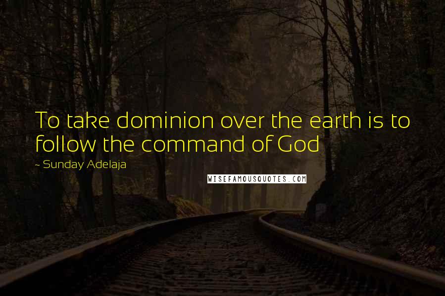 Sunday Adelaja Quotes: To take dominion over the earth is to follow the command of God