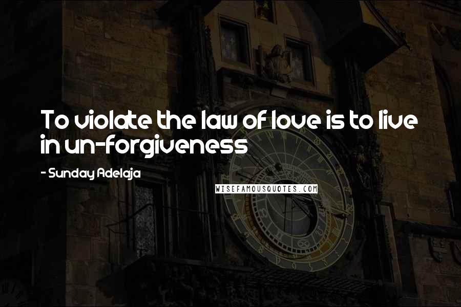 Sunday Adelaja Quotes: To violate the law of love is to live in un-forgiveness