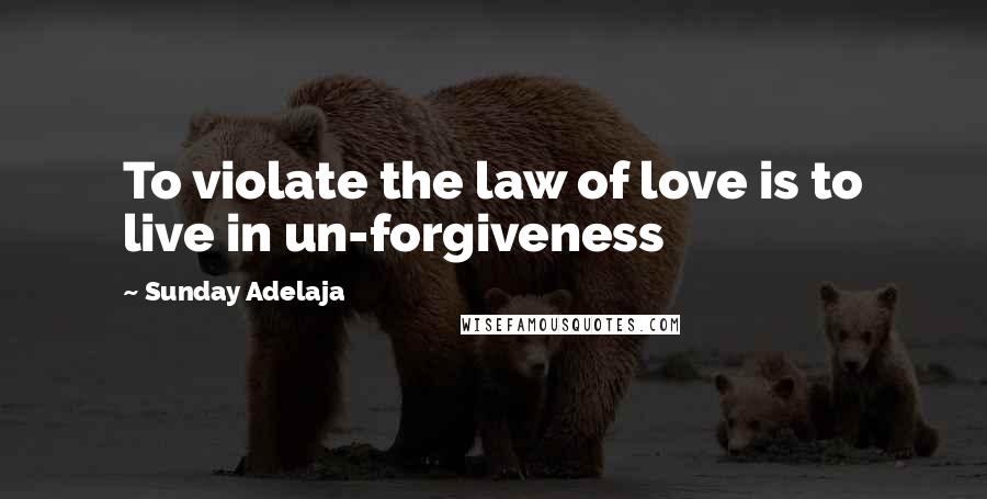 Sunday Adelaja Quotes: To violate the law of love is to live in un-forgiveness