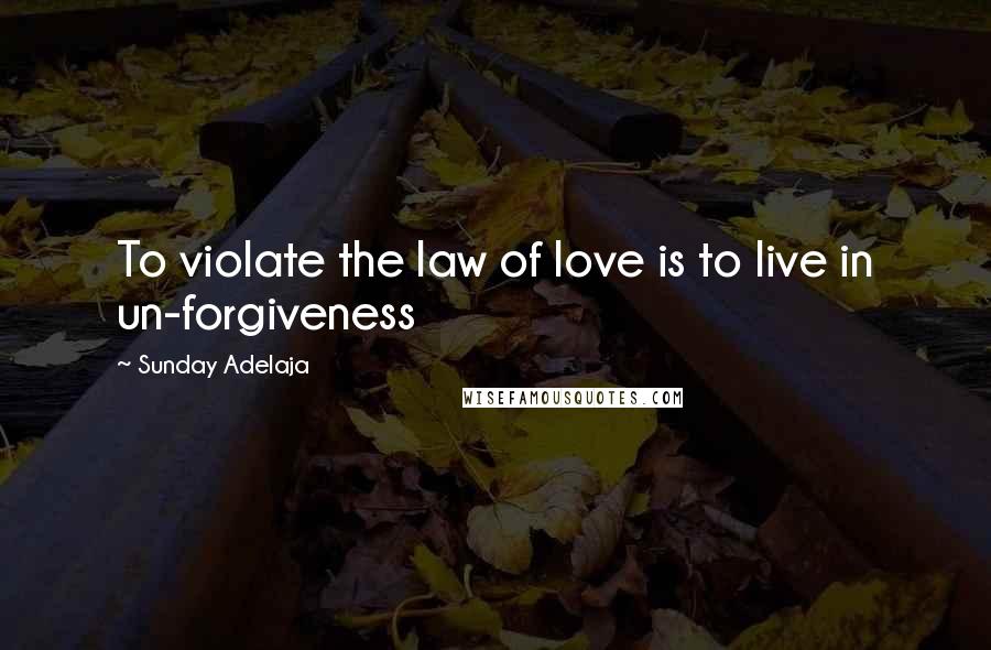 Sunday Adelaja Quotes: To violate the law of love is to live in un-forgiveness