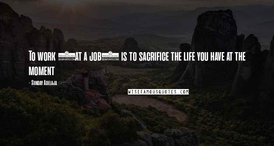 Sunday Adelaja Quotes: To work (at a job) is to sacrifice the life you have at the moment