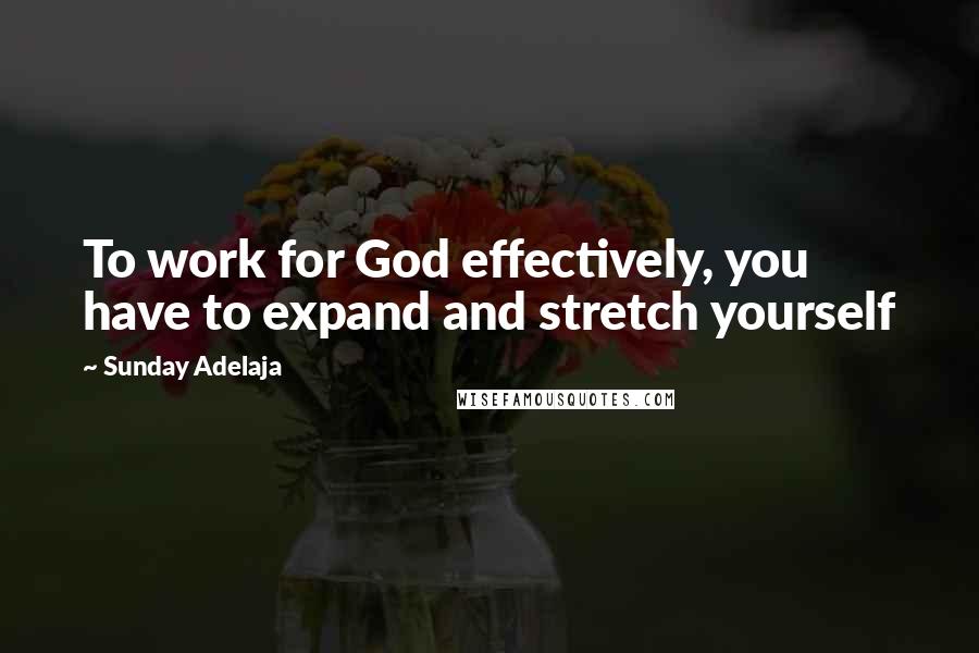 Sunday Adelaja Quotes: To work for God effectively, you have to expand and stretch yourself