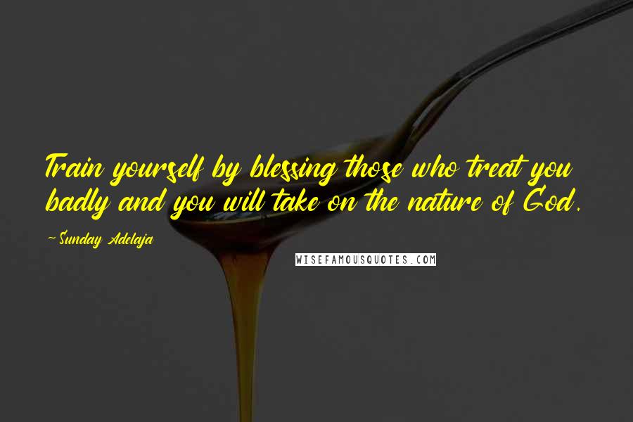 Sunday Adelaja Quotes: Train yourself by blessing those who treat you badly and you will take on the nature of God.