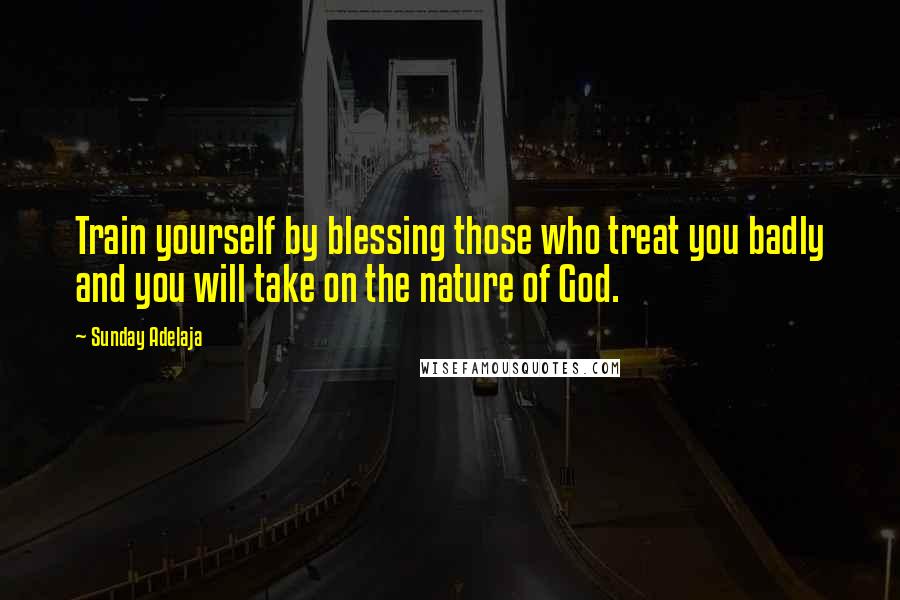 Sunday Adelaja Quotes: Train yourself by blessing those who treat you badly and you will take on the nature of God.