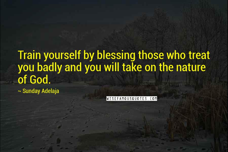 Sunday Adelaja Quotes: Train yourself by blessing those who treat you badly and you will take on the nature of God.