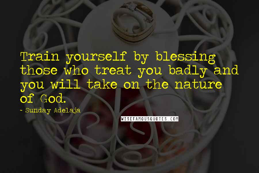 Sunday Adelaja Quotes: Train yourself by blessing those who treat you badly and you will take on the nature of God.