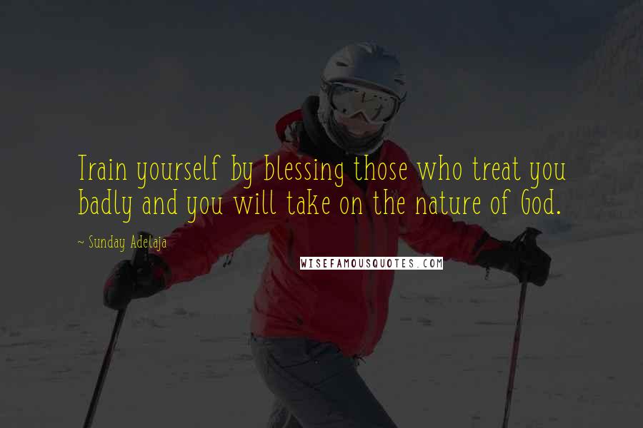 Sunday Adelaja Quotes: Train yourself by blessing those who treat you badly and you will take on the nature of God.