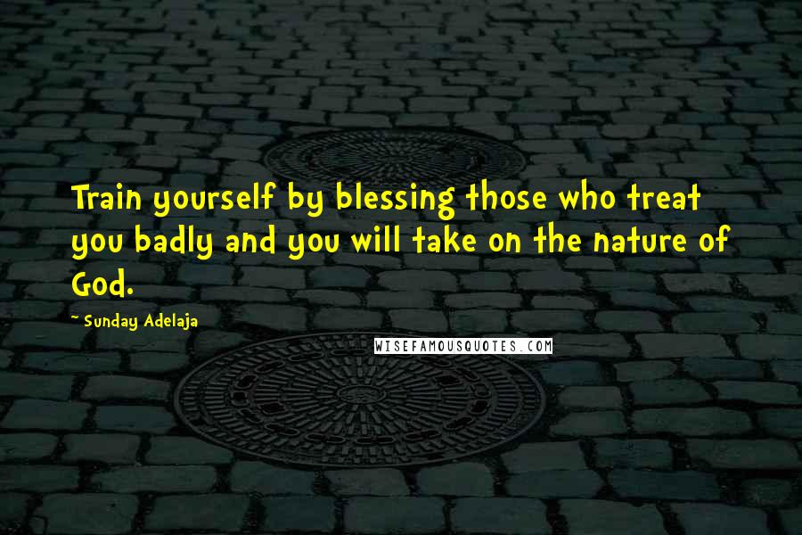 Sunday Adelaja Quotes: Train yourself by blessing those who treat you badly and you will take on the nature of God.