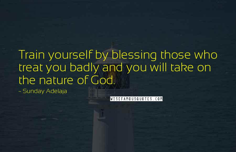 Sunday Adelaja Quotes: Train yourself by blessing those who treat you badly and you will take on the nature of God.