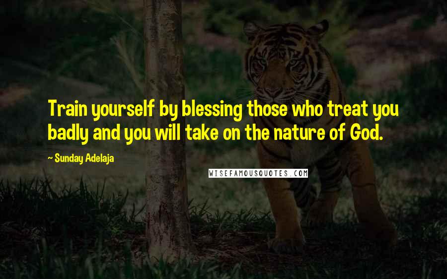 Sunday Adelaja Quotes: Train yourself by blessing those who treat you badly and you will take on the nature of God.