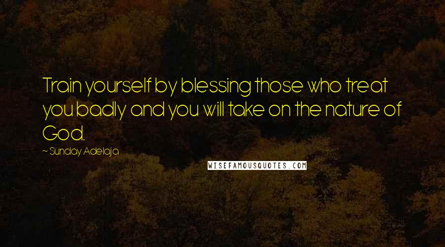 Sunday Adelaja Quotes: Train yourself by blessing those who treat you badly and you will take on the nature of God.