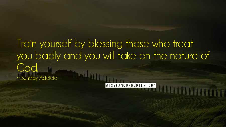 Sunday Adelaja Quotes: Train yourself by blessing those who treat you badly and you will take on the nature of God.