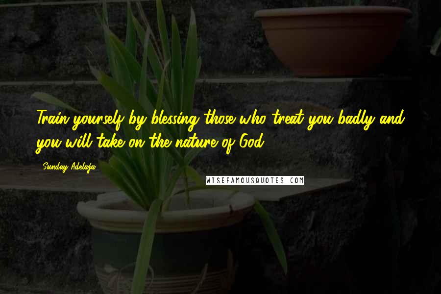 Sunday Adelaja Quotes: Train yourself by blessing those who treat you badly and you will take on the nature of God.