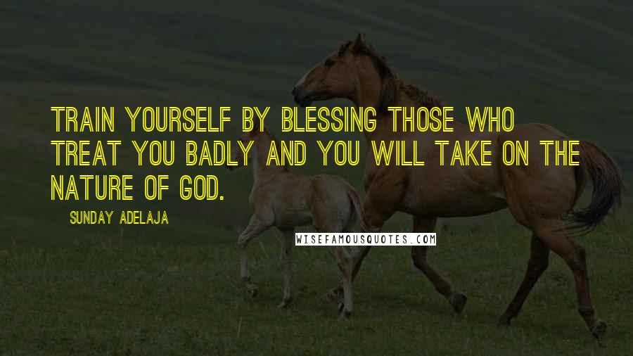 Sunday Adelaja Quotes: Train yourself by blessing those who treat you badly and you will take on the nature of God.