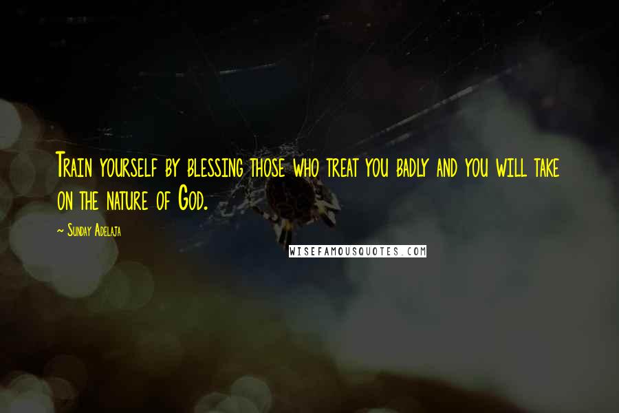 Sunday Adelaja Quotes: Train yourself by blessing those who treat you badly and you will take on the nature of God.