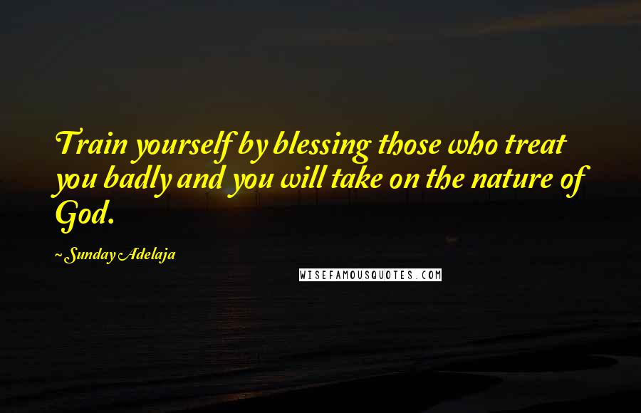 Sunday Adelaja Quotes: Train yourself by blessing those who treat you badly and you will take on the nature of God.