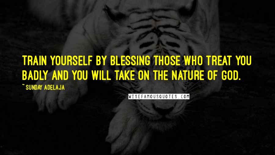 Sunday Adelaja Quotes: Train yourself by blessing those who treat you badly and you will take on the nature of God.