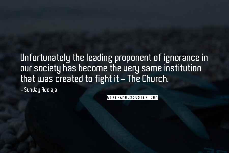 Sunday Adelaja Quotes: Unfortunately the leading proponent of ignorance in our society has become the very same institution that was created to fight it - The Church.