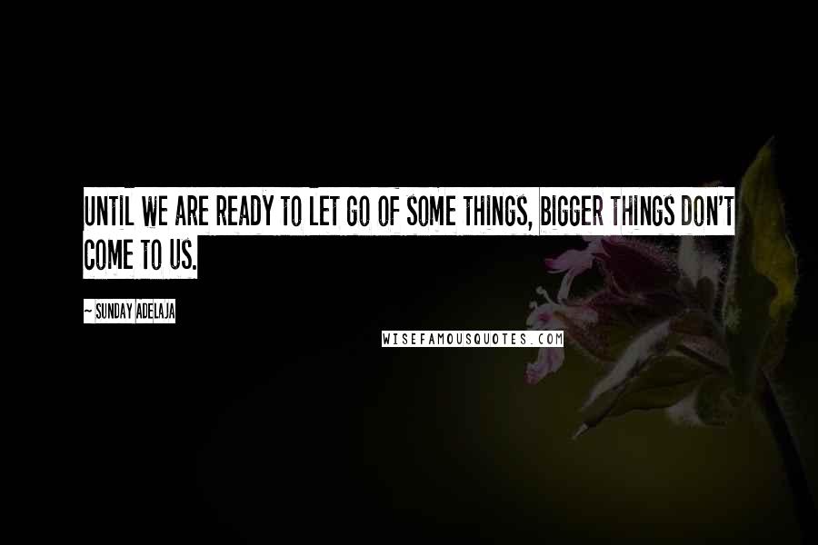 Sunday Adelaja Quotes: Until we are ready to let go of some things, bigger things don't come to us.