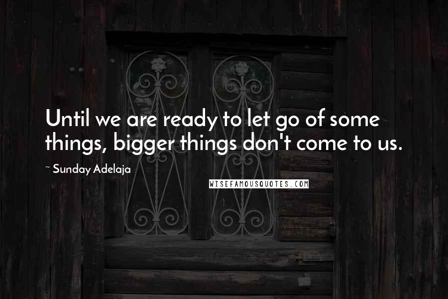 Sunday Adelaja Quotes: Until we are ready to let go of some things, bigger things don't come to us.