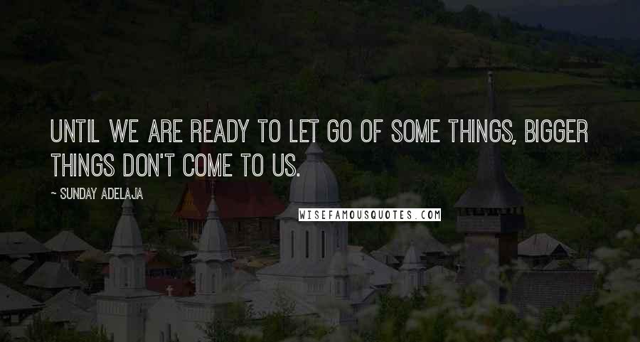 Sunday Adelaja Quotes: Until we are ready to let go of some things, bigger things don't come to us.