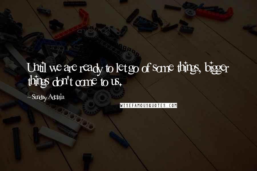 Sunday Adelaja Quotes: Until we are ready to let go of some things, bigger things don't come to us.