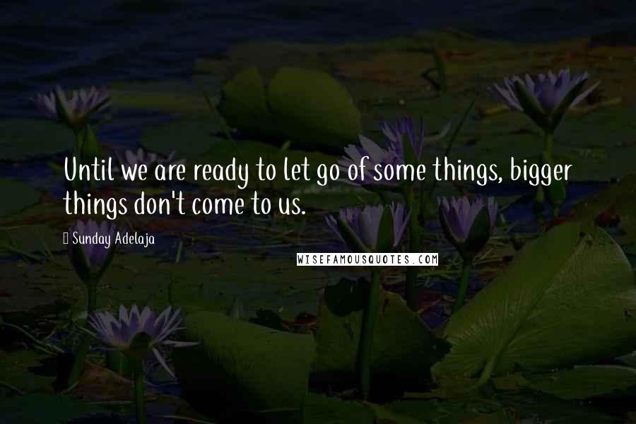 Sunday Adelaja Quotes: Until we are ready to let go of some things, bigger things don't come to us.