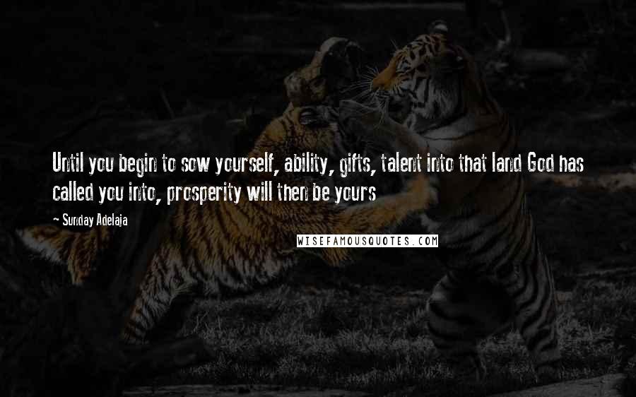Sunday Adelaja Quotes: Until you begin to sow yourself, ability, gifts, talent into that land God has called you into, prosperity will then be yours