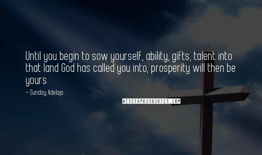 Sunday Adelaja Quotes: Until you begin to sow yourself, ability, gifts, talent into that land God has called you into, prosperity will then be yours